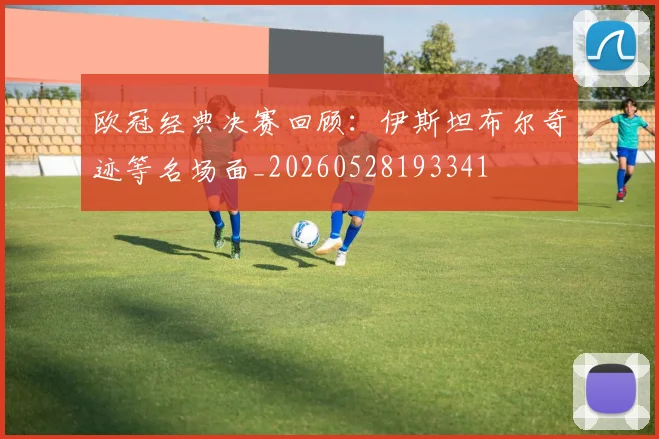 欧冠经典决赛回顾:伊斯坦布尔奇迹等名场面_20260528193341