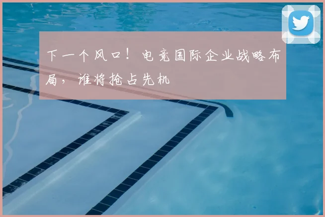 下一个风口！电竞国际企业战略布局，谁将抢占先机
