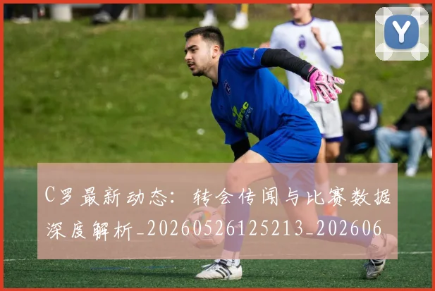 C罗最新动态:转会传闻与比赛数据深度解析_20260526125213_20260606165402