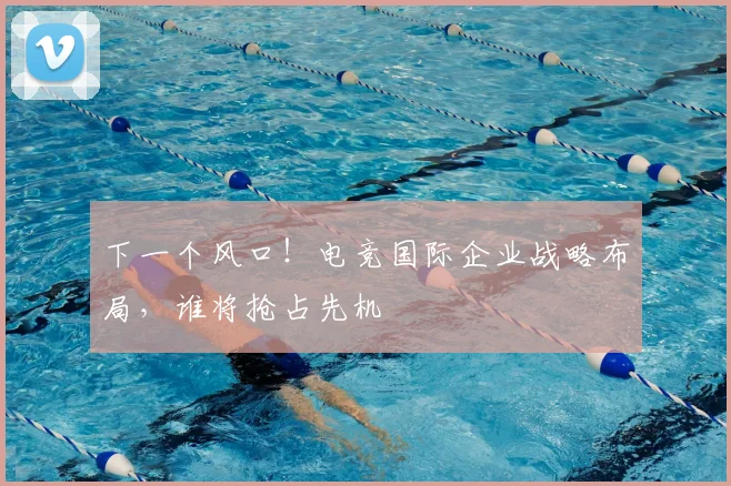 下一个风口！电竞国际企业战略布局，谁将抢占先机