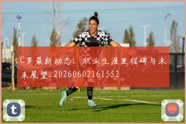 C罗最新动态:职业生涯里程碑与未来展望_20260602161552