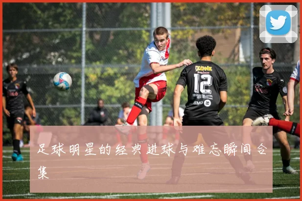 足球明星的经典进球与难忘瞬间合集