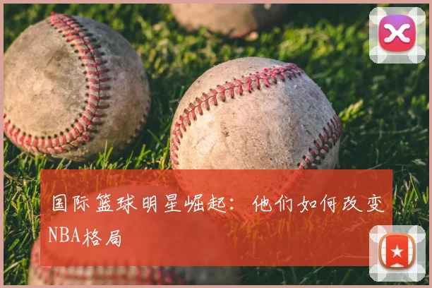 国际篮球明星崛起:他们如何改变NBA格局