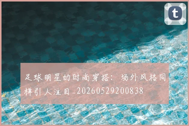 足球明星的时尚穿搭:场外风格同样引人注目_20260529200838