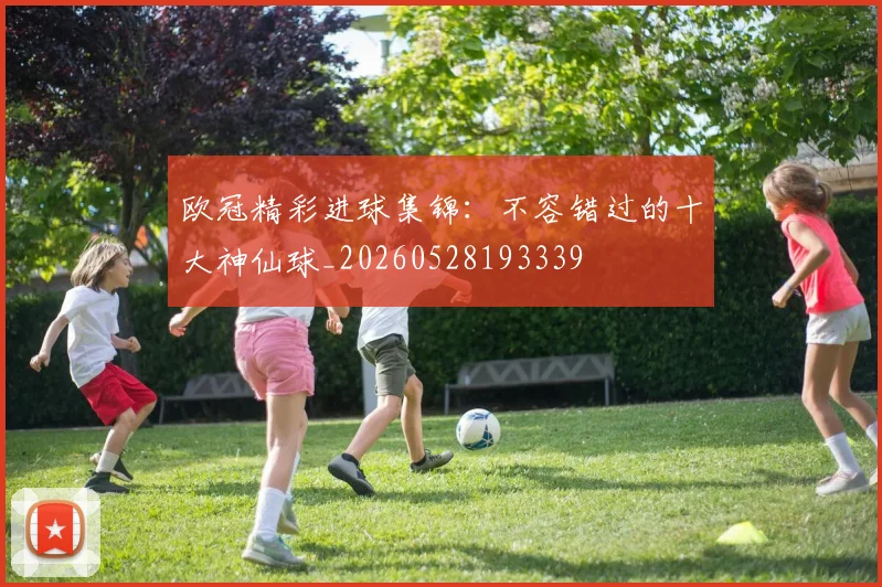 欧冠精彩进球集锦:不容错过的十大神仙球_20260528193339