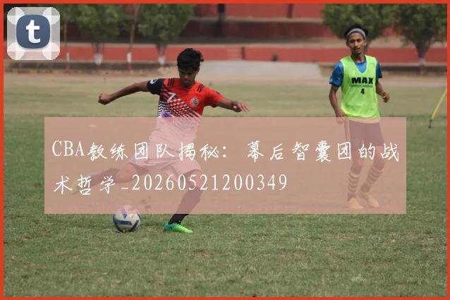 CBA教练团队揭秘：幕后智囊团的战术哲学_20260521200349