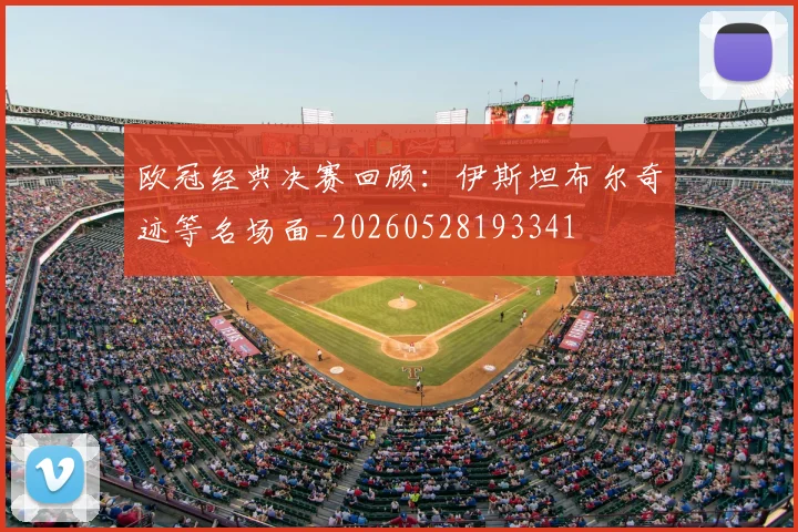 欧冠经典决赛回顾:伊斯坦布尔奇迹等名场面_20260528193341