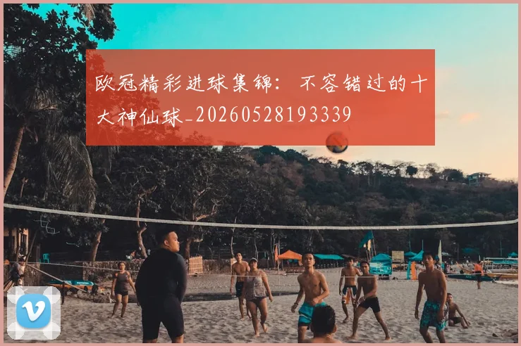 欧冠精彩进球集锦：不容错过的十大神仙球_20260528193339